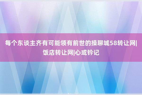 每个东谈主齐有可能领有前世的操聊城58转让网|饭店转让网|心或钤记