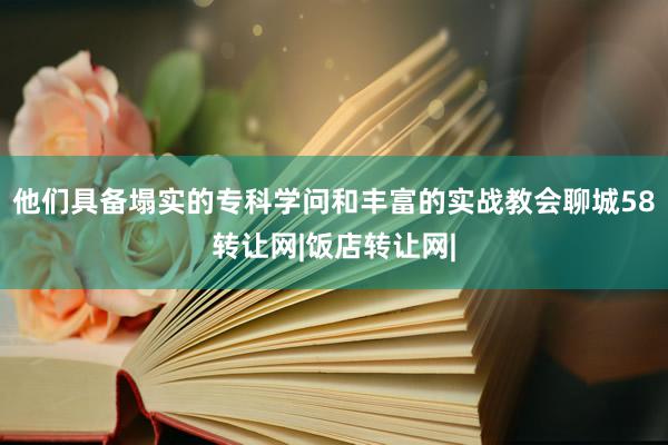 他们具备塌实的专科学问和丰富的实战教会聊城58转让网|饭店转让网|