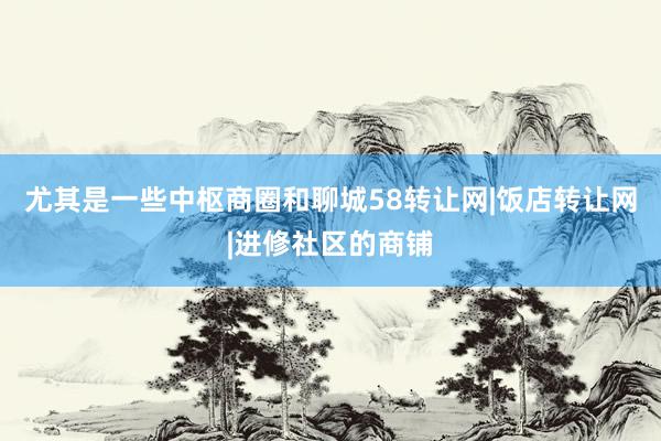 尤其是一些中枢商圈和聊城58转让网|饭店转让网|进修社区的商铺