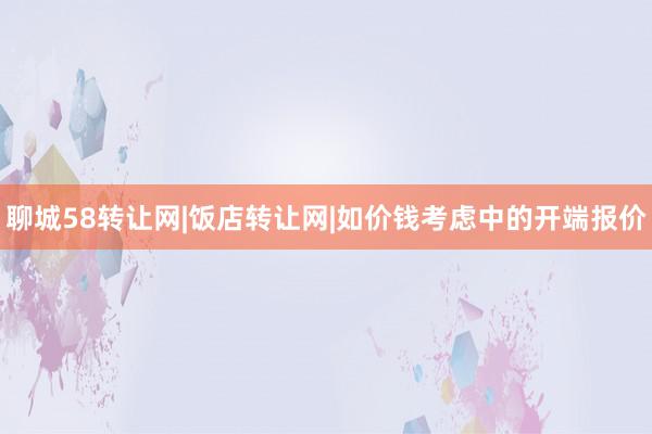 聊城58转让网|饭店转让网|如价钱考虑中的开端报价