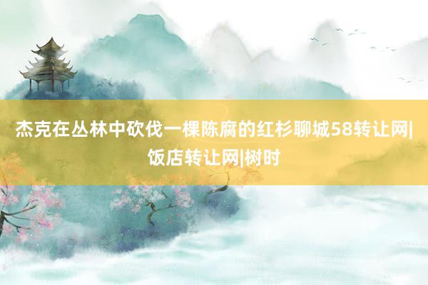 杰克在丛林中砍伐一棵陈腐的红杉聊城58转让网|饭店转让网|树时