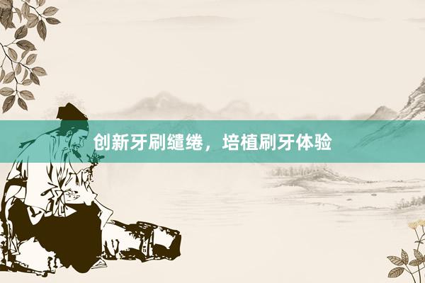 创新牙刷缱绻，培植刷牙体验