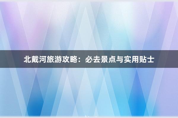 北戴河旅游攻略：必去景点与实用贴士